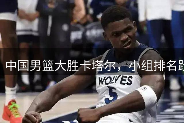 中国男篮大胜卡塔尔，小组排名跃升至次席