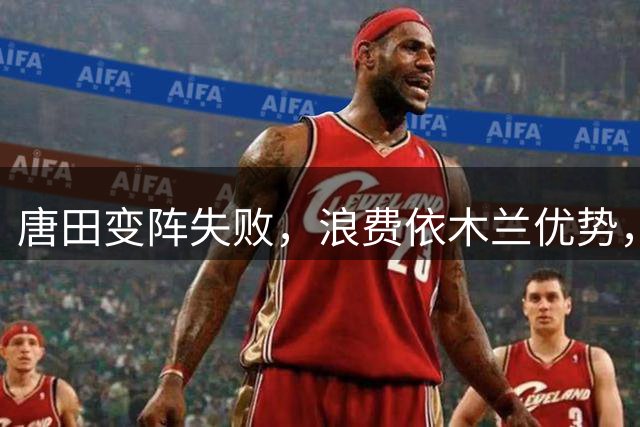 唐田变阵失败，浪费依木兰优势，泰山队肋部被打穿3次，联赛练好新人
